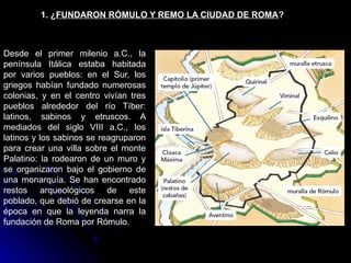 1. ¿FUNDARON RÓMULO Y REMO LA CIUDAD DE ROMA?
Desde el primer milenio a.C., la
península Itálica estaba habitada
por varios pueblos: en el Sur, los
griegos habían fundado numerosas
colonias, y en el centro vivían tres
pueblos alrededor del río Tíber:
latinos, sabinos y etruscos. A
mediados del siglo VIII a.C., los
latinos y los sabinos se reagruparon
para crear una villa sobre el monte
Palatino: la rodearon de un muro y
se organizaron bajo el gobierno de
una monarquía. Se han encontrado
restos arqueológicos de este
poblado, que debió de crearse en la
época en que la leyenda narra la
fundación de Roma por Rómulo.
 