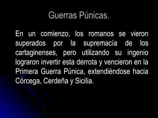 Guerras Púnicas.
En un comienzo, los romanos se vieron
superados por la supremacía de los
cartaginenses, pero utilizando su ingenio
lograron invertir esta derrota y vencieron en la
Primera Guerra Púnica, extendiéndose hacia
Córcega, Cerdeña y Sicilia.
 