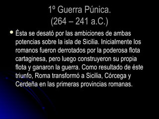 1º Guerra Púnica.
(264 – 241 a.C.)
Ésta se desató por las ambiciones de ambas
potencias sobre la isla de Sicilia. Inicialmente los
romanos fueron derrotados por la poderosa flota
cartaginesa, pero luego construyeron su propia
flota y ganaron la guerra. Como resultado de éste
triunfo, Roma transformó a Sicilia, Córcega y
Cerdeña en las primeras provincias romanas.
 