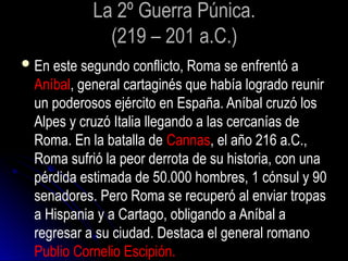 La 2º Guerra Púnica.
(219 – 201 a.C.)
En este segundo conflicto, Roma se enfrentó a
Aníbal, general cartaginés que había logrado reunir
un poderosos ejército en España. Aníbal cruzó los
Alpes y cruzó Italia llegando a las cercanías de
Roma. En la batalla de Cannas, el año 216 a.C.,
Roma sufrió la peor derrota de su historia, con una
pérdida estimada de 50.000 hombres, 1 cónsul y 90
senadores. Pero Roma se recuperó al enviar tropas
a Hispania y a Cartago, obligando a Aníbal a
regresar a su ciudad. Destaca el general romano
Publio Cornelio Escipión.
 
