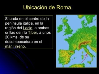 Ubicación de Roma.
Situada en el centro de la
península itálica, en la
región del Lacio, a ambas
orillas del río Tíber, a unos
20 kms. de su
desembocadura en el
mar Tirreno.
 