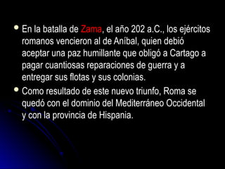 En la batalla de Zama, el año 202 a.C., los ejércitos
romanos vencieron al de Aníbal, quien debió
aceptar una paz humillante que obligó a Cartago a
pagar cuantiosas reparaciones de guerra y a
entregar sus flotas y sus colonias.
Como resultado de este nuevo triunfo, Roma se
quedó con el dominio del Mediterráneo Occidental
y con la provincia de Hispania.
 