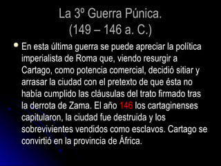 La 3º Guerra Púnica.
(149 – 146 a. C.)
En esta última guerra se puede apreciar la política
imperialista de Roma que, viendo resurgir a
Cartago, como potencia comercial, decidió sitiar y
arrasar la ciudad con el pretexto de que ésta no
había cumplido las cláusulas del trato firmado tras
la derrota de Zama. El año 146 los cartaginenses
capitularon, la ciudad fue destruida y los
sobrevivientes vendidos como esclavos. Cartago se
convirtió en la provincia de África.
 