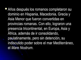 Años después los romanos completaron su
dominio en Hispania, Macedonia, Grecia y
Asia Menor que fueron convertidas en
provincias romanas. Con ello, lograron una
presencia tricontinental, en Europa, Asia y
África, además de ir consolidando,
paulatinamente, pero sin detención, su
indiscutido poder sobre el mar Mediterráneo,
el Mare Nostrum.
 