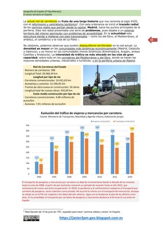 Geografía de España (2º Bachillerato).
El sector terciario en España
https://javier2pm-geo.blogspot.com.es
10
La actual red de carreteras es fruto de una larga historia que nos remonta al siglo XVIII,
con el reformismo y centralismo borbónico2
. Con esta ordenanza se inició el trazado radial
de los caminos reales que partían desde la capital, Madrid, hacia los puntos principales de la
periferia. Esta red radial presentaba una serie de problemas, pues dejaba a un extenso
territorio del interior peninsular con problemas de accesibilidad. En la actualidad esta
estructura tiende a mallarse con ejes transversales – como los del Ebro, el Mediterráneo, el
andaluz, el cantábrico y la ruta de La Plata -.
No obstante, podemos observar que existen desequilibrios territoriales en la red actual. La
densidad es mayor en las comunidades más dinámicas económicamente (Madrid, Cataluña
y Valencia), y es menor en las comunidades menos dinámicas (Extremadura, Aragón, ambas
Castillas y Andalucía). La intensidad de tráfico es más elevada en las vías de gran
capacidad, sobre todo en los corredores del Mediterráneo y del Ebro, donde se hayan las
mayores densidades urbanas, industriales o turísticas; y en la periferia urbana de Madrid.
Red de Carreteras del Estado
- Número de carreteras: 398
- Longitud Total: 26.466,34 km
Longitud por tipo de vía
- Carreteras convencionales: 14.431,63 km
- Autopistas y autovías: 11.546,95 km
- Tramos de obra nueva en construcción: 50 obras
- Longitud total de nuevas obras: 432,69 km
Coste medio construcción por tipo de vía
- Carreteras convencionales: 4,06 millones de
euros/km
- Autovías: 7,91 millones de euros/km
2
Real Decreto del 10 de junio de 1761, expedido para hacer “caminos sólidos y rectos” en España.
115
295
352
392 395
361
289
93
213
297
329
272
243
383
0
50
100
150
200
250
300
350
400
450
1990 1995 2000 2005 2010 2015 2020
Evolución del tráfico de viajeros y mercancías por carretera.
Fuente: Ministerio de Transportes, Movilidad y Agenda Urbana; Elaboración propia
Viajeros (miles/km) Toneladas (miles/km)
El transporte de pasajeros y mercancías por carretera no dejó de incrementarse desde la década de los noventa
hasta la crisis de 2008. A partir de ese momento comenzó un periodo de recesión hasta el año 2015, que
comenzaría de nuevo una lenta recuperación. En 2020, la pandemia y el confinamiento redujeron el transporte por
carretera de pasajeros, tanto colectivo como privado. No ocurrió lo mismo con el transporte de mercancías. Aunque
se redujo en un 0,7% con respecto a los datos del año anterior, sigue con la tendencia al alza de los últimos cinco
años. En la actualidad, el transporte por carretera de pasajeros y mercancías desbanca al ferrocarril y al avión en
España.
 