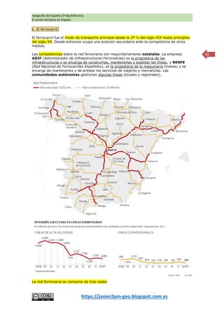 Geografía de España (2º Bachillerato).
El sector terciario en España
https://javier2pm-geo.blogspot.com.es
11
c. El ferrocarril.
El ferrocarril fue el modo de transporte principal desde la 2ª ½ del siglo XIX hasta principios
del siglo XX. Desde entonces ocupa una posición secundaria ante la competencia de otros
medios.
Las competencias sobre la red ferroviaria son mayoritariamente estatales. La empresa
ADIF (Administrador de Infraestructuras Ferroviarias) es la propietaria de las
infraestructuras y se encarga de construirlas, mantenerlas y explotar las líneas, y RENFE
(Red Nacional de Ferrocarriles Españoles), es la propietaria de la maquinaria (trenes) y se
encarga de mantenerlos y de prestar los servicios de viajeros y mercancías. Las
comunidades autónomas gestionan algunas líneas (locales y regionales).
La red ferroviaria se compone de tres redes:
 