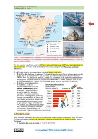Geografía de España (2º Bachillerato).
El sector terciario en España
https://javier2pm-geo.blogspot.com.es
13
Por los puertos españoles pasan el 60% de las exportaciones y el 85% de las importaciones
de mercancías. El tráfico está centralizado en unos pocos puertos (Algeciras, Valencia y
Barcelona).
El tráfico de viajeros y mercancías presenta grandes contrastes:
 El tráfico de viajeros es escaso. En largas distancias se enfrenta a la competencia del
avión, por lo que se centra en los cruceros, que han crecido significativamente estos
últimos años. En distancias medias y cortas, se concentra en el transporte de pasajeros
entre ambos lados del Estrecho de Gibraltar (Algeciras – Ceuta); entre las islas de los
archipiélagos balear y canario y la Península, sobre todo en los meses de verano.
 El tráfico internacional de
mercancías se dirige
fundamentalmente hacia los
países emergentes (Asia y
América). Tradicionalmente
predominaban los graneles
(carbón, minerales, cemento,
productos siderúrgicos y químicos).
En la actualidad crece el tráfico de
mercancías en general, sobre todo
transportada en contenedores, por
lo que cobran mayor importancia
los puertos con terminales de carga
para albergar buques de grandes
dimensiones, buena logística y
conectividad (Algeciras, Valencia, Barcelona).
e. Transporte aéreo.
Este modo de transporte se utiliza principalmente para trasladar pasajeros a larga distancia.
En la actualidad es el medio de transporte que mayor desarrollo ha tenido debido a varios
factores:
 El aumento del nivel de renta de muchas personas.
Debido a su situación peninsular y estratégica (sur de Europa, norte de África), en la Península Ibérica tenemos 46
puertos de interés general. En las fotografías la terminal de contenedores y dique de contenedores en tránsito del
puerto de Algeciras (Cádiz).
 