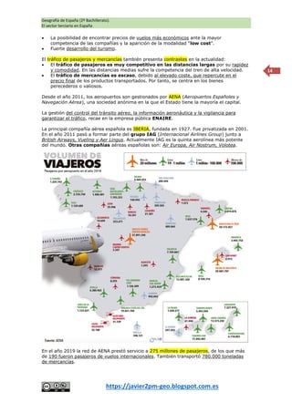 Geografía de España (2º Bachillerato).
El sector terciario en España
https://javier2pm-geo.blogspot.com.es
14
 La posibilidad de encontrar precios de vuelos más económicos ante la mayor
competencia de las compañías y la aparición de la modalidad “low cost”.
 Fuerte desarrollo del turismo.
El tráfico de pasajeros y mercancías también presenta contrastes en la actualidad:
 El tráfico de pasajeros es muy competitivo en las distancias largas por su rapidez
y comodidad. En las distancias medias sufre la competencia del tren de alta velocidad.
 El tráfico de mercancías es escaso, debido al elevado coste, que repercute en el
precio final de los productos transportados. Por tanto, se centra en los bienes
perecederos o valiosos.
Desde el año 2011, los aeropuertos son gestionados por AENA (Aeropuertos Españoles y
Navegación Aérea), una sociedad anónima en la que el Estado tiene la mayoría el capital.
La gestión del control del tránsito aéreo, la información aeronáutica y la vigilancia para
garantizar el tráfico, recae en la empresa pública ENAIRE.
La principal compañía aérea española es IBERIA, fundada en 1927. Fue privatizada en 2001.
En el año 2011 pasó a formar parte del grupo IAG (Internacional Airlines Group) junto a
British Airways, Vueling y Aer Lingus. Actualmente IAG es la quinta aerolínea más potente
del mundo. Otras compañías aéreas españolas son: Air Europa, Air Nostrum, Volotea.
En el año 2019 la red de AENA prestó servicio a 275 millones de pasajeros, de los que más
de 190 fueron pasajeros de vuelos internacionales. También transportó 780.000 toneladas
de mercancías.
 