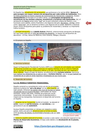 Geografía de España (2º Bachillerato).
El sector terciario en España
https://javier2pm-geo.blogspot.com.es
15
En España hay actualmente 46 aeropuertos que pertenecen a la red de AENA. Somos el
país europeo con mayor número de aeropuertos por cada millón de habitantes. Pero
no todos presentan el mismo volumen de movimientos de mercancías y pasajeros. Existen
desequilibrios territoriales en el tráfico aéreo. Los principales aeropuertos se
encuentran en los núcleos urbanos, económicos y turísticos más destacados. Así, el
aeropuerto de Madrid actúa como “hub” por la gran extensión urbana de Madrid, y sus
funciones como capital, centro financiero y de negocios del país. Barcelona – El Prat, actúa
como “semi-hub”, por el atractivo turístico y de negocios de la ciudad. Baleares y Canarias
tienen varios aeropuertos para paliar su problema de insularidad y canalizar su importante
tráfico turístico.
El principal aeropuerto es el Adolfo Suárez (Madrid), anteriormente aeropuerto de Barajas.
Por aquí pasa cada año el 23% del tránsito de pasajeros. Le siguen los aeropuertos de:
Barcelona – El Prat, Palma de Mallorca, Gran Canaria, Málaga y Alicante.
4. El turismo en España.
a. Servicios turísticos.
Según la Organización Mundial del Turismo (OMT) es el conjunto de actividades que realizan
las personas durante sus viajes y estancias en lugares distintos al de su entorno habitual,
por un periodo de tiempo consecutivo inferior a un año, con fines de ocio, por negocios y
otros motivos. Según el lugar de destino, se diferencia entre turismo exterior, que es el
que realizan los residentes de un país en otro, y turismo interior, que es el que realizan los
residentes de un país en otras regiones o localidades de ese mismo país.
b. Desarrollo del turismo.
b.1) EL MODELO TURISTICO TRADICIONAL.
España comenzó su consolidación como uno de los principales
destinos turísticos de “sol y de playa” en los años sesenta del
siglo pasado. Entonces los países más ricos de Europa se habían
recuperado de la II Guerra Mundial y disfrutaban de mayor
bienestar, rentas más altas, medidas de protección social,
vacaciones remuneradas… lo que unido al abaratamiento y
mejora de los transportes, favorecieron el desarrollo del turismo
en España.
El progreso de los transportes facilitó el traslado: se abarató el
avión, mejoró la red ferroviaria y de carreteras, y se
generalizó el uso del automóvil.
Aunque España presentaba un retraso con respecto a estos
países, tenía una serie de atractivos para el turista europeo,
como el clima, las playas, la proximidad a Europa y ser un “país
barato”.
El Gobierno español estimuló el turismo al prestar a este sector una atención especial en los
Planes de Desarrollo Económico. El bajo coste debido a la devaluación de la peseta,
hizo el resto.
Cartel de la película “El turismo
es un gran invento” (1968).
 