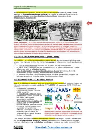 Geografía de España (2º Bachillerato).
El sector terciario en España
https://javier2pm-geo.blogspot.com.es
16
Así España se convirtió en un destacado destino del turismo europeo de masas, lo que
favoreció el desarrollo económico nacional, se impulsó la urbanización del litoral, la
creación de hoteles y otros tipos de alojamientos turísticos, las mejoras de las
infraestructuras de transporte…
b.2) CRISIS DEL MODELO TRADICIONAL (1975 – 1985).
Entre 1975 y 1985, el turismo español atravesó una crisis. Aunque crecieron el número de
turistas y los ingresos, el ritmo fue menor. Las causas de esta recesión habría que buscarlas
en:
 La crisis económica mundial motivada por la subida del precio del petróleo.
 La oferta turística española encareció sus precios por la subida de la inflación y de los
salarios, sin subir la calidad del servicio.
 Falta de adaptación a una demanda cada vez más diversa (jubilados y jóvenes),
escalonada a lo largo del año y más exigente en sus demandas.
 La aparición de nuevos competidores turísticos: norte de África (Túnez, Egipto), los
Balcanes (Croacia), y el Caribe (Cuba, Puerto Rico, Costa Rica).
b.3) RECONVERSIÓN HACIA EL NUEVO MODELO.
A partir de 1985 se recuperaron tanto los turistas como los ingresos por turismo, excepto en
momentos puntuales por crisis económica (1990, 2008), o la pandemia COVID (2020). Las
causas:
 El ingreso de España en la
Comunidad Económica Europea
(CEE), ahora UE.
 La inestabilidad política en el arco
mediterráneo (Egipto, Turquía, los
Balcanes), tradicionales
competidores turísticos.
 Mejora de la renta per cápita y del
nivel de vida, que nos permite
destinar parte de nuestros ahorros
a practicar turismo en diferentes
épocas del año y con unas
estancias temporales variables en
el tiempo, más duraderas en
verano y más breves en Semana
Santa o en Navidad.
Todo esto ha motivado un cambio en el modelo turístico que obligó a España a diferenciarse
con una oferta turística de mayor calidad (mejores hoteles, infraestructuras, playas y
entornos más limpios…), y variedad de servicios en busca de una mejor competitividad
Diferentes logos y campañas promocionales institucionales que
invitan a conocer España. Su enfoque no es sólo para el turismo
nacional, sino también para el turismo extranjero.
Pesetas, sol y simpatía… así fue cómo se inventó el turismo extranjero. España era un país secuestrado por la
dictadura. Por fuera, el envoltorio creado en los cincuenta gracias al eslogan Spain is different! dio el pistoletazo de
salida a un turismo comercial que nos vendió a las democracias europeas como un país alegre, soleado, con
kilómetros de costa por edificar y escandalosamente barato. Diez años después, los españoles seguíamos sin poder
votar y vivíamos adormecidos en la autarquía, pero ya éramos oficialmente la playa de Europa. En esta década se
impuso el modelo de turismo de masas, basado en una demanda masiva, de nivel medio, cuyo destino principal
fueron las áreas de sol y playa del Mediterráneo y de Canarias.
 
