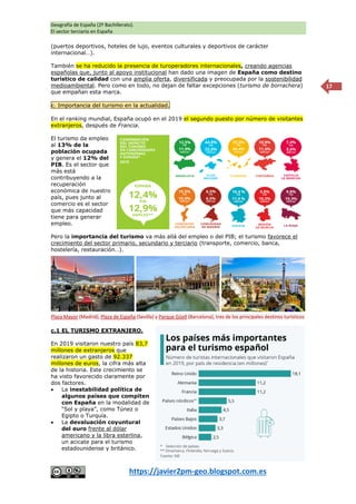 Geografía de España (2º Bachillerato).
El sector terciario en España
https://javier2pm-geo.blogspot.com.es
17
(puertos deportivos, hoteles de lujo, eventos culturales y deportivos de carácter
internacional…).
También se ha reducido la presencia de turoperadores internacionales, creando agencias
españolas que, junto al apoyo institucional han dado una imagen de España como destino
turístico de calidad con una amplia oferta, diversificada y preocupada por la sostenibilidad
medioambiental. Pero como en todo, no dejan de faltar excepciones (turismo de borrachera)
que empañan esta marca.
c. Importancia del turismo en la actualidad.
En el ranking mundial, España ocupó en el 2019 el segundo puesto por número de visitantes
extranjeros, después de Francia.
El turismo da empleo
al 13% de la
población ocupada
y genera el 12% del
PIB. Es el sector que
más está
contribuyendo a la
recuperación
económica de nuestro
país, pues junto al
comercio es el sector
que más capacidad
tiene para generar
empleo.
Pero la importancia del turismo va más allá del empleo o del PIB; el turismo favorece el
crecimiento del sector primario, secundario y terciario (transporte, comercio, banca,
hostelería, restauración…).
c.1 EL TURISMO EXTRANJERO.
En 2019 visitaron nuestro país 83,7
millones de extranjeros que
realizaron un gasto de 92.337
millones de euros, la cifra más alta
de la historia. Este crecimiento se
ha visto favorecido claramente por
dos factores.
 La inestabilidad política de
algunos países que compiten
con España en la modalidad de
“Sol y playa”, como Túnez o
Egipto o Turquía.
 La devaluación coyuntural
del euro frente al dólar
americano y la libra esterlina,
un acicate para el turismo
estadounidense y británico.
Plaza Mayor (Madrid), Plaza de España (Sevilla) y Parque Güell (Barcelona), tres de los principales destinos turísticos
emblemáticos de España.
 