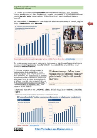 Geografía de España (2º Bachillerato).
El sector terciario en España
https://javier2pm-geo.blogspot.com.es
18
Los turistas que visitan España proceden mayoritariamente de Reino Unido, Alemania,
Francia, Países nórdicos, Italia, Países Bajos, Estados Unidos Bélgica. Sigue predominando el
turismo de sol y playa concentrado en el litoral levantino y los archipiélagos (balear y
canario).
Por comunidades, Cataluña fue la comunidad que recibió mayor número de turistas, seguida
de las Islas Canarias y las Baleares.
Sin embargo, esta tendencia de crecimiento continuado en los últimos años se rompió como
consecuencia de la pandemia mundial (COVID) el pasado 2020, convirtiéndose en un
auténtico “annus horríbilis”.
El cierre de fronteras internacionales, el
confinamiento de la población en varios
países europeos, para evitar la expansión
de la pandemia, las restricciones de entrada
en muchos países (cuarentenas obligatorias
a turistas), junto al miedo al contagio ante
la falta de vacunas, hicieron que el número
de turistas extranjeros descendiera (77%) y
también la caída de ingresos (78%), con
respecto al año anterior.
Fuente: Cinco Días; + INFORMACIÓN
Record de turistas extranjeros y de ingresos por turismo en 2019. Fuente: Cinco días; + INFORMACIÓN
 