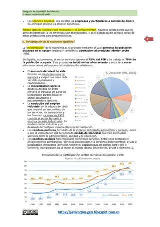 Geografía de España (2º Bachillerato).
El sector terciario en España
https://javier2pm-geo.blogspot.com.es
2
 Los servicios privados. Los prestan las empresas y particulares a cambio de dinero.
Su principal objetivo es obtener beneficios.
Ambos tipos de servicios son necesarios y se complementan. Aquellas prestaciones que no
generan beneficios a las empresas son abandonadas, y es el Estado quien se hace cargo de
estas prestaciones para proporcionarlas.
c. Terciarización de la economía española.
La “terciarización” de la economía es el proceso mediante el cual aumenta la población
ocupada en el sector terciario y también su aportación al producto interior bruto
(PIB).
En España, actualmente, el sector servicios genera el 75% del PIB y da trabajo al 78% de
la población ocupada. Este proceso se inició en los años setenta y entre las causas
más importantes del proceso de terciarización señalamos:
 El aumento del nivel de vida.
Permite un mayor consumo de
servicios y exigen que sean cada
vez más numerosos y
especializados.
 La mecanización agraria
desde la década de 1960
provocó el trasvase de parte de
la población agraria hacia el
sector secundario y
posteriormente terciario.
 La evolución del empleo
industrial en la década de 1960
que impulsó un crecimiento de
los servicios, los transportes y
las finanzas. La crisis de 1975
condujo al sector terciario a
muchos parados industriales. La
modernización industrial y el
desarrollo tecnológico incrementaron la terciarización.
 Los cambios políticos derivados de la creación del estado autonómico y europeo. Junto
a ello la implantación del denominado estado de bienestar que han estimulado
servicios como la administración, sanidad y la educación.
 Los cambios sociales han impulsado numerosos servicios. Entre ellos destacan el
envejecimiento demográfico (servicios asistenciales y a personas dependientes); ayuda a
la población inmigrante (servicios sociales); disponibilidad de tiempo libre (ocio y
turismo); incorporación de la mujer al mundo laboral (guarderías, ayuda a domicilio…).
21
7
11
3
2
2
5
7
11
10
11
3
7
% Ocupados (INE, 2020)
Comercio
Transporte
Hostelería
Información
Finanzas
Inmobiliaria
Ciencia
Serv. Auxiliares
Adm. Pública
Educación
Serv. Sociales
Act. Culturales
Otras
17,8 18,2
20,8
28 27,3 25,9 27
33,6
42
51
64,5
72,6
78
39,8 41,4
37,8
44,9
39,5 40 40,9
46,3
56,5
60,6
68,4
72,9 75
0
10
20
30
40
50
60
70
80
90
1900 1920 1920 1930 1940 1950 1960 1970 1980 1990 2000 2010 2020
Evolución de la participación sector terciario: ocupación y PIB
Fuente: INE; Elaboración propia.
% Ocupados % PIB
 