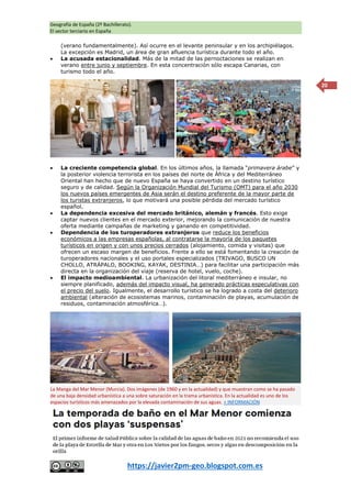 Geografía de España (2º Bachillerato).
El sector terciario en España
https://javier2pm-geo.blogspot.com.es
20
(verano fundamentalmente). Así ocurre en el levante peninsular y en los archipiélagos.
La excepción es Madrid, un área de gran afluencia turística durante todo el año.
 La acusada estacionalidad. Más de la mitad de las pernoctaciones se realizan en
verano entre junio y septiembre. En esta concentración sólo escapa Canarias, con
turismo todo el año.
 La creciente competencia global. En los últimos años, la llamada “primavera árabe” y
la posterior violencia terrorista en los países del norte de África y del Mediterráneo
Oriental han hecho que de nuevo España se haya convertido en un destino turístico
seguro y de calidad. Según la Organización Mundial del Turismo (OMT) para el año 2030
los nuevos países emergentes de Asia serán el destino preferente de la mayor parte de
los turistas extranjeros, lo que motivará una posible pérdida del mercado turístico
español.
 La dependencia excesiva del mercado británico, alemán y francés. Esto exige
captar nuevos clientes en el mercado exterior, mejorando la comunicación de nuestra
oferta mediante campañas de marketing y ganando en competitividad.
 Dependencia de los turoperadores extranjeros que reduce los beneficios
económicos a las empresas españolas, al contratarse la mayoría de los paquetes
turísticos en origen y con unos precios cerrados (alojamiento, comida y visitas) que
ofrecen un escaso margen de beneficios. Frente a ello se está fomentando la creación de
turoperadores nacionales y el uso portales especializados (TRIVAGO, BUSCO UN
CHOLLO, ATRÁPALO, BOOKING, KAYAK, DESTINIA…) para facilitar una participación más
directa en la organización del viaje (reserva de hotel, vuelo, coche).
 El impacto medioambiental. La urbanización del litoral mediterráneo e insular, no
siempre planificado, además del impacto visual, ha generado prácticas especulativas con
el precio del suelo. Igualmente, el desarrollo turístico se ha logrado a costa del deterioro
ambiental (alteración de ecosistemas marinos, contaminación de playas, acumulación de
residuos, contaminación atmosférica…).
La Manga del Mar Menor (Murcia). Dos imágenes (de 1960 y en la actualidad) y que muestran como se ha pasado
de una baja densidad urbanística a una sobre saturación en la trama urbanística. En la actualidad es uno de los
espacios turísticos más amenazados por la elevada contaminación de sus aguas. + INFORMACIÓN
 