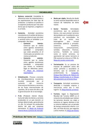 Geografía de España (2º Bachillerato).
El sector terciario en España
https://javier2pm-geo.blogspot.com.es
21
VOCABULARIO.
 Balanza comercial. Contabiliza la
diferencia entre las importaciones y
las exportaciones de todo tipo de
productos. La balanza es positiva si
se exportan productos por más valor
de los que se importan, y negativa si
es al revés.
 Comercio. Actividad económica
consistente en el cambio de bienes y
servicios por dinero (o por otro bien
o servicio) entre un vendedor y un
comprador. Dos tipos:
- Comercio interior.
Comercio que se realiza
entre agentes económicos
(vendedor – comprador)
que están presentes en el
mismo país y se someten a la
misma jurisdicción.
- Comercio exterior.
Comercio que se realiza
entre agentes económicos
(vendedor – comprador)
que tienen su residencia
legal en diferentes países.
Ej: Mapa de Empresas
exportadoras
 Globalización. Proceso creciente
de interdependencia económica
mundial provocada por el
aumento del comercio
internacional de bienes y servicios,
de los flujos internacionales de
capitales, de la mano de obra y de
la generalización de la tecnología.
 P.I.B. (Producto Interior Bruto).
Suma de todos los bienes y servicios
producidos en un país durante un
tiempo determinado, generalmente
un año. Se incluyen los producidos
dentro del país por empresas
extranjeras. Ej: Mapa de Producto
Interior Bruto a precios de mercado
 Renta per cápita. Resulta de dividir
la renta nacional disponible entre el
número de habitantes de dicha
nación.
 Sector Terciario. Actividades
económicas que no producen
bienes, sino que prestan servicios
demandados por la población para
satisfacer sus necesidades. Se
trata de un sector muy
heterogéneo que incluye
actividades públicas y privadas:
comercio, hostelería,
restauración, comunicaciones,
sanidad, educación, finanzas,
turismo… También se conoce
como el sector servicios. La
aportación del sector terciario al
PIB nacional se sitúa en el 70%. Ej:
Mapa de Locales comerciales
 Terciarización. Es un proceso de
trasvase de población activa del
sector primario y secundario al
terciario, que se convierte en
predominante. Ej: Fotografía.
Antigua Real Fábrica de Tabacos de
Málaga transformada en el Museo
del automóvil y en el Centro Ruso
 Transporte. Actividad económica
dedicada a trasladar viajeros y
mercancías entre dos o más
lugares. Ej: Mapa Red de carreteras
 Turismo. Según la Organización
Mundial del Turismo (OMT) es el
conjunto de actividades que realizan
las personas durante sus viajes y
estancias en lugares distintos al de
su entorno habitual, por un periodo
de tiempo consecutivo inferior a un
año, con fines de ocio, por negocios
y otros motivos. Ej: Mapa de Hoteles
Prácticas del tema en: https://javier2pm-geo.blogspot.com.es
 