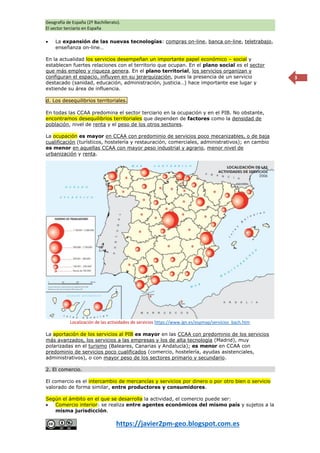 Geografía de España (2º Bachillerato).
El sector terciario en España
https://javier2pm-geo.blogspot.com.es
3
 La expansión de las nuevas tecnologías: compras on-line, banca on-line, teletrabajo,
enseñanza on-line…
En la actualidad los servicios desempeñan un importante papel económico – social y
establecen fuertes relaciones con el territorio que ocupan. En el plano social es el sector
que más empleo y riqueza genera. En el plano territorial, los servicios organizan y
configuran el espacio, influyen en su jerarquización, pues la presencia de un servicio
destacado (sanidad, educación, administración, justicia…) hace importante ese lugar y
extiende su área de influencia.
d. Los desequilibrios territoriales.
En todas las CCAA predomina el sector terciario en la ocupación y en el PIB. No obstante,
encontramos desequilibrios territoriales que dependen de factores como la densidad de
población, nivel de renta y el peso de los otros sectores.
La ocupación es mayor en CCAA con predominio de servicios poco mecanizables, o de baja
cualificación (turísticos, hostelería y restauración, comerciales, administrativos); en cambio
es menor en aquellas CCAA con mayor peso industrial y agrario, menor nivel de
urbanización y renta.
La aportación de los servicios al PIB es mayor en las CCAA con predominio de los servicios
más avanzados, los servicios a las empresas y los de alta tecnología (Madrid), muy
polarizadas en el turismo (Baleares, Canarias y Andalucía); es menor en CCAA con
predominio de servicios poco cualificados (comercio, hostelería, ayudas asistenciales,
administrativos), o con mayor peso de los sectores primario y secundario.
2. El comercio.
El comercio es el intercambio de mercancías y servicios por dinero o por otro bien o servicio
valorado de forma similar, entre productores y consumidores.
Según el ámbito en el que se desarrolla la actividad, el comercio puede ser:
 Comercio interior: se realiza entre agentes económicos del mismo país y sujetos a la
misma jurisdicción.
Localización de las actividades de servicios https://www.ign.es/espmap/servicios_bach.htm
 