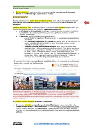Geografía de España (2º Bachillerato).
El sector terciario en España
https://javier2pm-geo.blogspot.com.es
4
 Comercio exterior: los intercambios se producen entre agentes económicos que
tienen su residencia legal en diferentes países.
a. Comercio interior.
Es el que se desarrolla dentro de las fronteras del país. En la actualidad España cuenta con
más de 800.000 establecimientos comerciales, dando empleo a casi 3 millones de
personas.
Desde la década de 1980 el comercio interior ha experimentado cambios tan profundos que
podemos considerarlo como una auténtica “revolución comercial”:
 La oferta se ha diversificado para llegar a mas consumidores; se han introducido
nuevas formas de venta [autoservicios, grandes superficies, comercio on-line
(amazon, ali-express)].
 La demanda también ha experimentado cambios:
o Aumento de la capacidad de compra, por el aumento de la renta familiar
disponible.
o Un cambio en los hábitos de compra asociado al ocio. Se han reducido los
gastos asociados a la alimentación en favor de otros productos (moda,
automóvil, vivienda, viajes…).
o Incorporación de las nuevas tecnologías a las prácticas comerciales
(tarjeta crédito – débito, datafonos, pago con móvil). En el último año, como
consecuencia de la pandemia (COVID-19) el comercio electrónico creció en
un 2,5%. hemos cambiado nuestros hábitos, perdiendo el miedo a las
compras por internet, más rápidas, cada vez más seguras y cómodas para el
consumidor, si bien repercute negativamente en el pequeño y mediano
comercio, por la cantidad de puestos de trabajo que se pierden.
+ INFORMACIÓN https://www.cnmc.es/prensa/comercio-electronico-tercer-trimestre-2020-cnmc-20210409
El comercio interior puede ser minorista o mayorista.
 El comercio minorista compra los productos al fabricante o a un mayorista, y los
vende al consumidor. Tradicionalmente se localizaba en los bajos comerciales de los
centros urbanos y rurales. En la actualidad cobran también importancia las periferias
urbanas. Las comunidades con mayor peso de locales minoristas son Andalucía, Cataluña
y Madrid.
Evolución del comercio interior en España. En las fotografías podemos observar tres de las modalidades del
comercio interior en España: pequeño comercio tradicional dedicado a la venta del calzado; hipermercado de
Carrefour; centro comercial INTU (Oviedo). Este último se trata de una gran superficie comercial donde
encontramos hipermercados, tiendas especializadas en muebles (IKEA, Mercamueble, Conforama…), junto a zonas
de ocio y restauración.
 