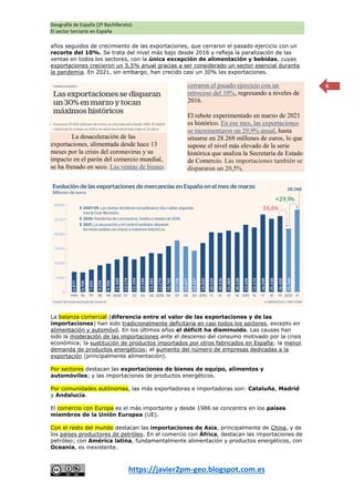 Geografía de España (2º Bachillerato).
El sector terciario en España
https://javier2pm-geo.blogspot.com.es
6
años seguidos de crecimiento de las exportaciones, que cerraron el pasado ejercicio con un
recorte del 10%. Se trata del nivel más bajo desde 2016 y refleja la paralización de las
ventas en todos los sectores, con la única excepción de alimentación y bebidas, cuyas
exportaciones crecieron un 5,5% anual gracias a ser considerado un sector esencial durante
la pandemia. En 2021, sin embargo, han crecido casi un 30% las exportaciones.
La desaceleración de las
exportaciones, alimentada desde hace 13
meses por la crisis del coronavirus y su
impacto en el parón del comercio mundial,
se ha frenado en seco. Las ventas de bienes
cerraron el pasado ejercicio con un
retroceso del 10%, regresando a niveles de
2016.
El rebote experimentado en marzo de 2021
es histórico. En ese mes, las exportaciones
se incrementaron un 29,9% anual, hasta
situarse en 28.268 millones de euros, lo que
supone el nivel más elevado de la serie
histórica que analiza la Secretaría de Estado
de Comercio. Las importaciones también se
dispararon un 20,5%.
La balanza comercial (diferencia entre el valor de las exportaciones y de las
importaciones) han sido tradicionalmente deficitaria en casi todos los sectores, excepto en
alimentación y automóvil. En los últimos años el déficit ha disminuido. Las causas han
sido la moderación de las importaciones ante el descenso del consumo motivado por la crisis
económica; la sustitución de productos importados por otros fabricados en España; la menor
demanda de productos energéticos; el aumento del número de empresas dedicadas a la
exportación (principalmente alimentación).
Por sectores destacan las exportaciones de bienes de equipo, alimentos y
automóviles; y las importaciones de productos energéticos.
Por comunidades autónomas, las más exportadoras e importadoras son: Cataluña, Madrid
y Andalucía.
El comercio con Europa es el más importante y desde 1986 se concentra en los países
miembros de la Unión Europea (UE).
Con el resto del mundo destacan las importaciones de Asia, principalmente de China, y de
los países productores de petróleo. En el comercio con África, destacan las importaciones de
petróleo; con América latina, fundamentalmente alimentación y productos energéticos, con
Oceanía, es inexistente.
 