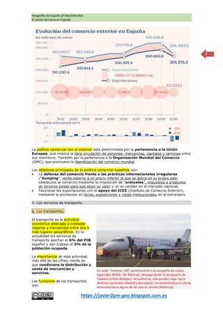 Geografía de España (2º Bachillerato).
El sector terciario en España
https://javier2pm-geo.blogspot.com.es
7
La política comercial con el exterior está determinada por la pertenencia a la Unión
Europea, que implica la libre circulación de personas, mercancías, capitales y servicios entre
sus miembros. También por la pertenencia a la Organización Mundial del Comercio
(OMC), que promueve la liberalización del comercio mundial.
Los objetivos principales de la política comercial española son:
 La defensa del comercio frente a las prácticas internacionales irregulares
(“dumping”, venta externa a un precio inferior al que se aplica en su propio país;
obstáculos al comercio mediante la imposición de “aranceles”, impuestos a productos
de terceros países para que alcen su valor y no se vendan en el mercado nacional.
 Favorecer las exportaciones con el apoyo del ICEX (Instituto de Comercio Exterior),
mediante la promoción en ferias, exposiciones y viajes institucionales en el extranjero.
3. Los servicios de transporte.
a. Los transportes.
El transporte es la actividad
económica dedicada a trasladar
viajeros y mercancías entre dos o
más lugares geográficos. En la
actualidad los servicios de
transporte aportan el 6% del PIB
español y dan trabajo al 5% de la
población ocupada.
La importancia de esta actividad,
más allá de las cifras, reside en
que condiciona la distribución y
venta de mercancías y
servicios.
Las funciones de los transportes
son:
Un avión “embraer 145” perteneciente a la compañía de vuelos
regionales IBERIA - Air Nostrum, despega desde el aeropuerto de
Talavera la Real (Badajoz). Actualmente, sólo puedes viajar hacia
destinos nacionales (Madrid y Barcelona), incrementándose la oferta
estacional hacia alguna de las islas en verano (Mallorca).
 