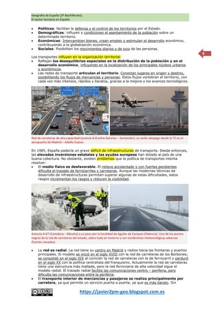 Geografía de España (2º Bachillerato).
El sector terciario en España
https://javier2pm-geo.blogspot.com.es
8
 Políticas: facilitan la defensa y el control de los territorios por el Estado.
 Demográficas: influyen y condicionan el asentamiento de la población sobre un
determinado territorio.
 Económicas: Intercambian bienes, crean empleo y estimulan el desarrollo económico,
contribuyendo a la globalización económica.
 Sociales: Posibilitan los movimientos diarios y de ocio de las personas.
Los transportes influyen en la organización territorial:
 Reflejan los desequilibrios espaciales en la distribución de la población y en el
desarrollo económico, influyendo en la localización de los principales núcleos urbanos
y económicos.
 Las redes de transporte articulan el territorio. Conectan lugares en origen y destino,
posibilitando los flujos de mercancías y personas. Estos flujos vertebran el territorio, con
cada vez más intensos, rápidos y baratos, gracias a la mejora y los avances tecnológicos.
En 1985, España padecía un grave déficit de infraestructuras de transporte. Desde entonces,
las elevadas inversiones estatales y las ayudas europeas han dotado al país de una
buena cobertura. No obstante, existen problemas que la política de transportes intenta
resolver:
 El medio físico es desfavorable. El relieve accidentado y con fuertes pendientes
dificulta el trazado de ferrocarriles y carreteras. Aunque las modernas técnicas de
desarrollo de infraestructuras permiten superar algunas de estas dificultades, estos
rasgos incrementan los rasgos y reducen la visibilidad.
 La red es radial. La red tiene su centro en Madrid y radios hacia las fronteras y puertos
principales. El modelo se inició en el siglo XVIII con la red de carreteras de los Borbones;
se consolidó en el siglo XIX al coincidir la red de carreteras con la de ferrocarril y perduró
en el siglo XX con la política centralista del franquismo. Actualmente la red de carreteras
tiene una estructura más mallada, pero la red ferroviaria de alta velocidad sigue el
modelo radial. El trazado radial facilita las comunicaciones centro – periferia, pero
dificulta las comunicaciones entre la periferia.
 El transporte interior de mercancías y pasajeros se realiza principalmente por
carretera, ya que permite un servicio puerta a puerta, ya que es más barato. Sin
Red de carreteras de alta capacidad (autovía A-8 entre Asturias – Santander); un avión despega desde la T2 en el
aeropuerto de Madrid – Adolfo Suárez.
Autovía A-67 (Cantabria – Meseta) a su paso por la localidad de Aguilar de Campoo (Palencia). Uno de los puntos
negros de la red de carreteras del estado, sobre todo en invierno y con condiciones meteorológicas adversas
(fuertes nevadas).
 