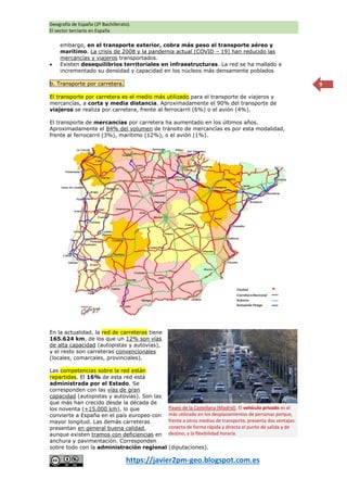 Geografía de España (2º Bachillerato).
El sector terciario en España
https://javier2pm-geo.blogspot.com.es
9
embargo, en el transporte exterior, cobra más peso el transporte aéreo y
marítimo. La crisis de 2008 y la pandemia actual (COVID – 19) han reducido las
mercancías y viajeros transportados.
 Existen desequilibrios territoriales en infraestructuras. La red se ha mallado e
incrementado su densidad y capacidad en los núcleos más densamente poblados
b. Transporte por carretera.
El transporte por carretera es el medio más utilizado para el transporte de viajeros y
mercancías, a corta y media distancia. Aproximadamente el 90% del transporte de
viajeros se realiza por carretera, frente al ferrocarril (6%) o el avión (4%).
El transporte de mercancías por carretera ha aumentado en los últimos años.
Aproximadamente el 84% del volumen de tránsito de mercancías es por esta modalidad,
frente al ferrocarril (3%), marítimo (12%), o el avión (1%).
En la actualidad, la red de carreteras tiene
165.624 km, de los que un 12% son vías
de alta capacidad (autopistas y autovías),
y el resto son carreteras convencionales
(locales, comarcales, provinciales).
Las competencias sobre la red están
repartidas. El 16% de esta red está
administrada por el Estado. Se
corresponden con las vías de gran
capacidad (autopistas y autovías). Son las
que más han crecido desde la década de
los noventa (+15.000 km), lo que
convierte a España en el país europeo con
mayor longitud. Las demás carreteras
presentan en general buena calidad,
aunque existen tramos con deficiencias en
anchura y pavimentación. Corresponden
sobre todo con la administración regional (diputaciones).
Paseo de la Castellana (Madrid). El vehículo privado es el
más utilizado en los desplazamientos de personas porque,
frente a otros medios de transporte, presenta dos ventajas:
conecta de forma rápida y directa el punto de salida y de
destino, y la flexibilidad horaria.
 