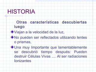 HISTORIA
Otras características descubiertas
luego
Viajan a la velocidad de la luz,
No pueden ser reflectados utilizando lentes
o prismas,
Una muy Importante que lamentablemente
se descubrió tiempo después: Pueden
destruir Células Vivas .... Al ser radiaciones
Ionizantes
 