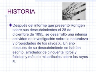 HISTORIA
Después del informe que presentó Röntgen
sobre sus descubrimientos el 28 de
diciembre de 1895, se desarrolló una intensa
actividad de investigación sobre la naturaleza
y propiedades de los rayos X. Un año
después de su descubrimiento se habían
escrito, alrededor de cincuenta libros y
folletos y más de mil artículos sobre los rayos
X.
 
