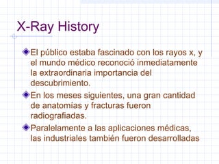 X-Ray History
El público estaba fascinado con los rayos x, y
el mundo médico reconoció inmediatamente
la extraordinaria importancia del
descubrimiento.
En los meses siguientes, una gran cantidad
de anatomías y fracturas fueron
radiografiadas.
Paralelamente a las aplicaciones médicas,
las industriales también fueron desarrolladas
 