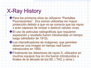 X-Ray History
Para los primeros años se utilizaron “Pantallas
Fluoroscentes”. Era común utilizarlas sin mayor
protección debido a que no se conocía que los rayos
x eran capaces de ionizar o destruir celulas vivas.
El uso de películas radiográficas que requieren
exposición y revelado fueron introducidas un tiempo
luego (alrededor de 1912).
Los intensificadores de imágenes, que permiten
observar una imagen en tiempo real fueron
introducidos en 1950.
Finalmente los detectores de rayos X, utilizados en
muchos equipos hoy en día fueron introducidos a
finales de la década de los 60. ( TAC y otros )
 