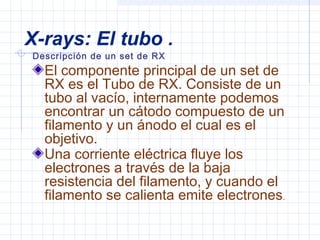 X-rays: El tubo .
Descripción de un set de RX
El componente principal de un set de
RX es el Tubo de RX. Consiste de un
tubo al vacío, internamente podemos
encontrar un cátodo compuesto de un
filamento y un ánodo el cual es el
objetivo.
Una corriente eléctrica fluye los
electrones a través de la baja
resistencia del filamento, y cuando el
filamento se calienta emite electrones.
 