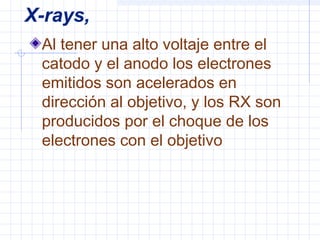 X-rays,
Al tener una alto voltaje entre el
catodo y el anodo los electrones
emitidos son acelerados en
dirección al objetivo, y los RX son
producidos por el choque de los
electrones con el objetivo
 