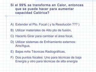 Si el 99% se transforma en Calor, entonces
que se puede hacer para aumentar
capacidad Calórica?
A) Extender el Pto. Focal ( y la Resolución ??? )
B) Utilizar materiales de Alto pto de fusión,
C) Hacerlo Girar para cambiar el área focal,
D) Utilizar sistemas de Enfriamiento externos:
Aire/Agua,
E) Bajas mAs Técnicas Radiográficas,
F) Dos puntos focales: Uno para técnicas de baja
Energía y otro para técnicas de alta energía
 