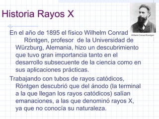 Historia Rayos X
En el año de 1895 el físico Wilhelm Conrad
Röntgen, profesor de la Universidad de
Würzburg, Alemania, hizo un descubrimiento
que tuvo gran importancia tanto en el
desarrollo subsecuente de la ciencia como en
sus aplicaciones prácticas.
Trabajando con tubos de rayos catódicos,
Röntgen descubrió que del ánodo (la terminal
a la que llegan los rayos catódicos) salían
emanaciones, a las que denominó rayos X,
ya que no conocía su naturaleza.
 