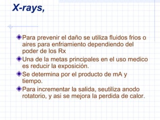 X-rays,
Para prevenir el daño se utiliza fluidos frios o
aires para enfriamiento dependiendo del
poder de los Rx
Una de la metas principales en el uso medico
es reducir la exposición.
Se determina por el producto de mA y
tiempo.
Para incrementar la salida, seutiliza anodo
rotatorio, y asi se mejora la perdida de calor.
 