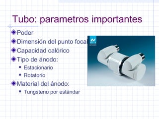 Tubo: parametros importantes
Poder
Dimensión del punto focal
Capacidad calórico
Tipo de ánodo:
 Estacionario
 Rotatorio
Material del ánodo:
 Tungsteno por estándar
 