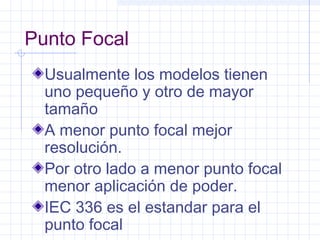 Punto Focal
Usualmente los modelos tienen
uno pequeño y otro de mayor
tamaño
A menor punto focal mejor
resolución.
Por otro lado a menor punto focal
menor aplicación de poder.
IEC 336 es el estandar para el
punto focal
 
