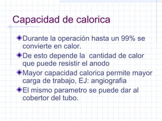 Capacidad de calorica
Durante la operación hasta un 99% se
convierte en calor.
De esto depende la cantidad de calor
que puede resistir el anodo
Mayor capacidad calorica permite mayor
carga de trabajo, EJ: angiografia
El mismo parametro se puede dar al
cobertor del tubo.
 