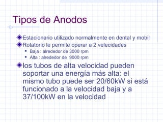 Tipos de Anodos
Estacionario utilizado normalmente en dental y mobil
Rotatorio le permite operar a 2 velecidades
 Baja : alrededor de 3000 rpm
 Alta : alrededor de 9000 rpm
los tubos de alta velocidad pueden
soportar una energía más alta: el
mismo tubo puede ser 20/60kW si está
funcionado a la velocidad baja y a
37/100kW en la velocidad
 