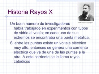 Historia Rayos X
Un buen número de investigadores
había trabajado en experimentos con tubos
de vidrio al vacío; en cada uno de sus
extremos se encontraba una punta metálica.
Si entre las puntas existe un voltaje eléctrico
muy alto, entonces se genera una corriente
eléctrica que va de una de las puntas a la
otra. A esta corriente se le llamó rayos
catódicos
 