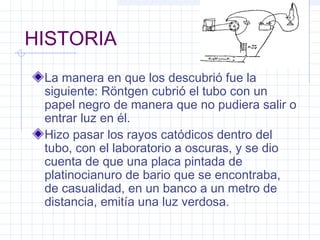 HISTORIA
La manera en que los descubrió fue la
siguiente: Röntgen cubrió el tubo con un
papel negro de manera que no pudiera salir o
entrar luz en él.
Hizo pasar los rayos catódicos dentro del
tubo, con el laboratorio a oscuras, y se dio
cuenta de que una placa pintada de
platinocianuro de bario que se encontraba,
de casualidad, en un banco a un metro de
distancia, emitía una luz verdosa.
 