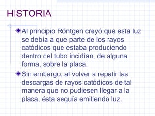 HISTORIA
Al principio Röntgen creyó que esta luz
se debía a que parte de los rayos
catódicos que estaba produciendo
dentro del tubo incidían, de alguna
forma, sobre la placa.
Sin embargo, al volver a repetir las
descargas de rayos catódicos de tal
manera que no pudiesen llegar a la
placa, ésta seguía emitiendo luz.
 