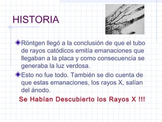 HISTORIA
Röntgen llegó a la conclusión de que el tubo
de rayos catódicos emitía emanaciones que
llegaban a la placa y como consecuencia se
generaba la luz verdosa.
Esto no fue todo. También se dio cuenta de
que estas emanaciones, los rayos X, salían
del ánodo.
Se Habían Descubierto los Rayos X !!!
 