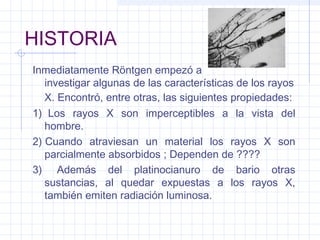 HISTORIA
Inmediatamente Röntgen empezó a
investigar algunas de las características de los rayos
X. Encontró, entre otras, las siguientes propiedades:
1)  Los rayos X son imperceptibles a la vista del
hombre.
2) Cuando atraviesan un material los rayos X son
parcialmente absorbidos ; Dependen de ????
3)  Además del platinocianuro de bario otras
sustancias, al quedar expuestas a los rayos X,
también emiten radiación luminosa.
 