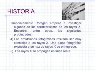 HISTORIA
Inmediatamente Röntgen empezó a investigar
algunas de las características de los rayos X.
Encontró, entre otras, las siguientes
propiedades:
4) Las emulsiones fotográficas resultan ser muy
sensibles a los rayos X. Una placa fotográfica
expuesta a un haz de rayos X se ennegrece.
5) Los rayos X se propagan en línea recta.
 