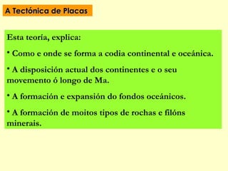 A Tectónica de Placas


Esta teoría, explica:
• Como e onde se forma a codia continental e oceánica.
• A disposición actual dos continentes e o seu
movemento ó longo de Ma.
• A formación e expansión do fondos oceánicos.
• A formación de moitos tipos de rochas e filóns
minerais.
 