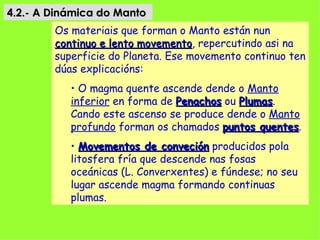 4.2.- A Dinámica do Manto
        Os materiais que forman o Manto están nun
        continuo e lento movemento, repercutindo asi na
                         movemento
        superficie do Planeta. Ese movemento continuo ten
        dúas explicacións:
           • O magma quente ascende dende o Manto
           inferior en forma de Penachos ou Plumas.
                                            Plumas
           Cando este ascenso se produce dende o Manto
           profundo forman os chamados puntos quentes.
                                                quentes
           • Movementos de conveción producidos pola
           litosfera fría que descende nas fosas
           oceánicas (L. Converxentes) e fúndese; no seu
           lugar ascende magma formando continuas
           plumas.
 
