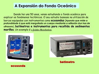 A Expansión do Fondo Oceánico

         Dende hai uns 50 anos, vense estudiando o fondo oceánico para
explicar os fenómenos tectónicos. O seu estudio basease na utilización de
barcos equipados con instrumentos como ecosondas (Aparato que mide a
profundidade á que está mergullado un cuerpo mediante a reflexión dun haz de
ultrasons), batímetros e instrumentos para recollida de sedimentos
mariños. Un exemplo é o Joides Resolution.




                                                 batímetro
      ecosonda
 