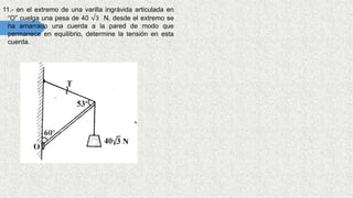 11.- en el extremo de una varilla ingrávida articulada en
“O” cuelga una pesa de 40 √3 N, desde el extremo se
ha amarrado una cuerda a la pared de modo que
permanece en equilibrio, determine la tensión en esta
cuerda.
 