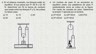 3. En el sistema mostrado, los bloques están en
equilibrio. Si sus pesos son P= 60 N y Q= 40
N, determinar (en N) la fuerza de contacto
que existe entre los bloques P y Q. las poleas
no tienen peso
a) 10 b) 15 c) 20
d) 25 e) 40
4. Un hombre de peso W se encuentra en
equilibrio sobre una plataforma de peso P,
sosteniéndola como se indica en la figura.
Por medio de cuerdas sin peso. Determinar
la tensión T ejercida por el hombre.
a) (P+W)/4 b) (2P+W)/4 c)(W-P)/4
d) (P+2W)/4 e) (P+W)/2
 