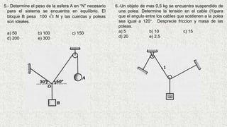 5.- Determine el peso de la esfera A en “N” necesario
para el sistema se encuentra en equilibrio. El
bloque B pesa 100 √3 N y las cuerdas y poleas
son ideales.
a) 50 b) 100 c) 150
d) 200 e) 300
6.-Un objeto de mas 0,5 kg se encuentra suspendido de
una polea. Determine la tensión en el cable (1)para
que el angulo entre los cables que sostienen a la polea
sea igual a 120°. Desprecie friccion y masa de las
poleas.
a) 5 b) 10 c) 15
d) 20 e) 2,5
 